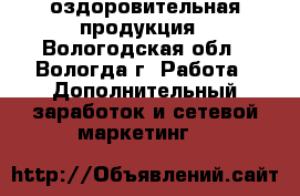оздоровительная продукция - Вологодская обл., Вологда г. Работа » Дополнительный заработок и сетевой маркетинг   